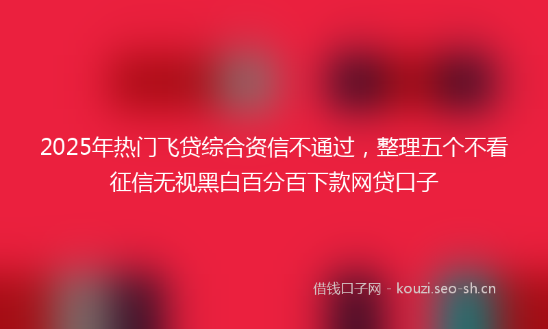 2025年热门飞贷综合资信不通过，整理五个不看征信无视黑白百分百下款网贷口子
