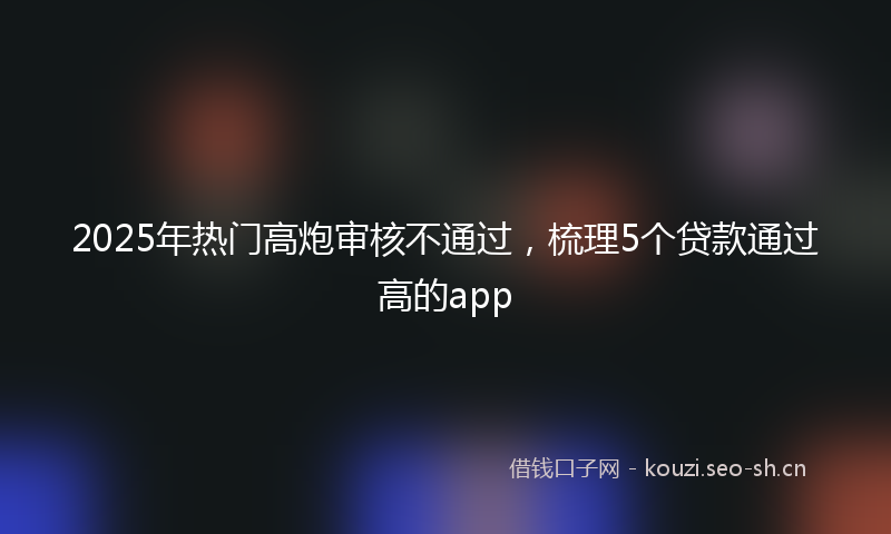 2025年热门高炮审核不通过，梳理5个贷款通过高的app