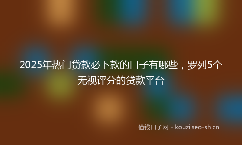 2025年热门贷款必下款的口子有哪些，罗列5个无视评分的贷款平台