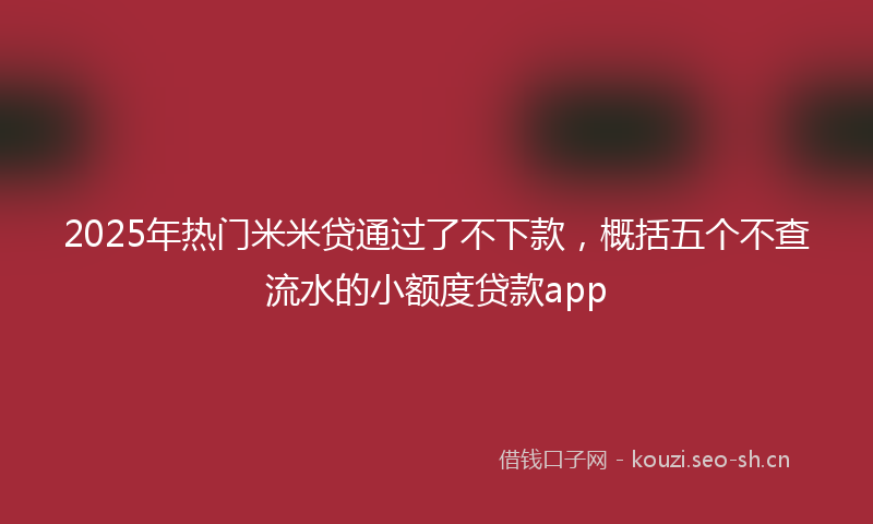 2025年热门米米贷通过了不下款，概括五个不查流水的小额度贷款app