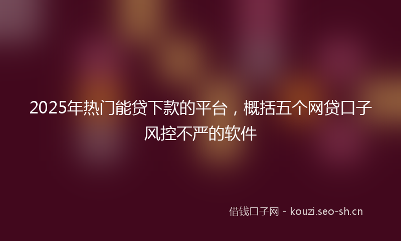 2025年热门能贷下款的平台，概括五个网贷口子风控不严的软件