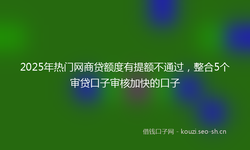 2025年热门网商贷额度有提额不通过，整合5个审贷口子审核加快的口子