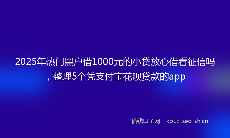 2025年热门黑户借1000元的小贷放心借看征信吗，整理5个凭支付宝花呗贷款的app