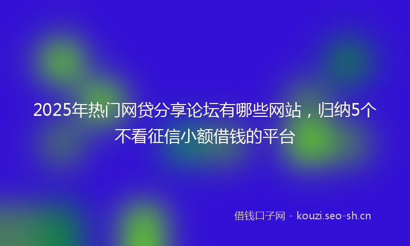 2025年热门网贷分享论坛有哪些网站，归纳5个不看征信小额借钱的平台