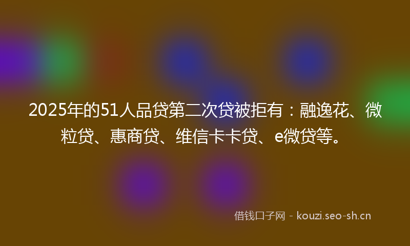 2025年的51人品贷第二次贷被拒有：融逸花、微粒贷、惠商贷、维信卡卡贷、e微贷等。