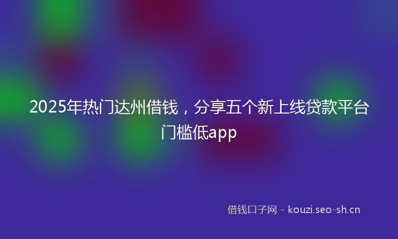 2025年热门达州借钱，分享五个新上线贷款平台门槛低app