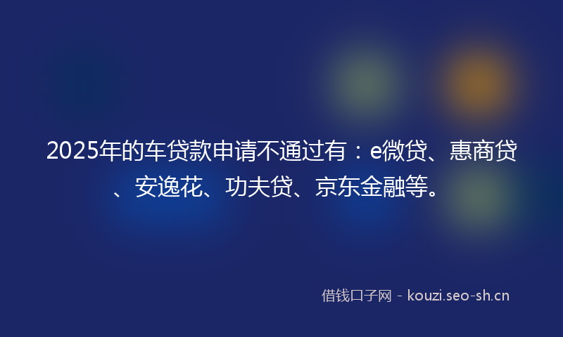 2025年的车贷款申请不通过有：e微贷、惠商贷、安逸花、功夫贷、京东金融等。
