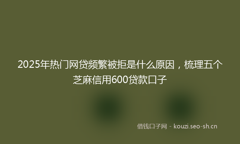 2025年热门网贷频繁被拒是什么原因，梳理五个芝麻信用600贷款口子