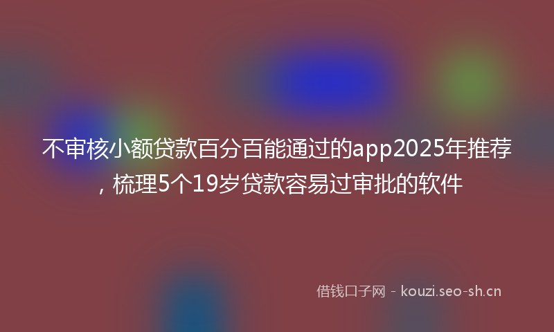 不审核小额贷款百分百能通过的app2025年推荐，梳理5个19岁贷款容易过审批的软件