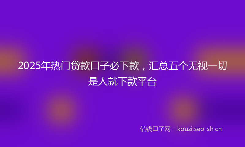 2025年热门贷款口子必下款，汇总五个无视一切是人就下款平台