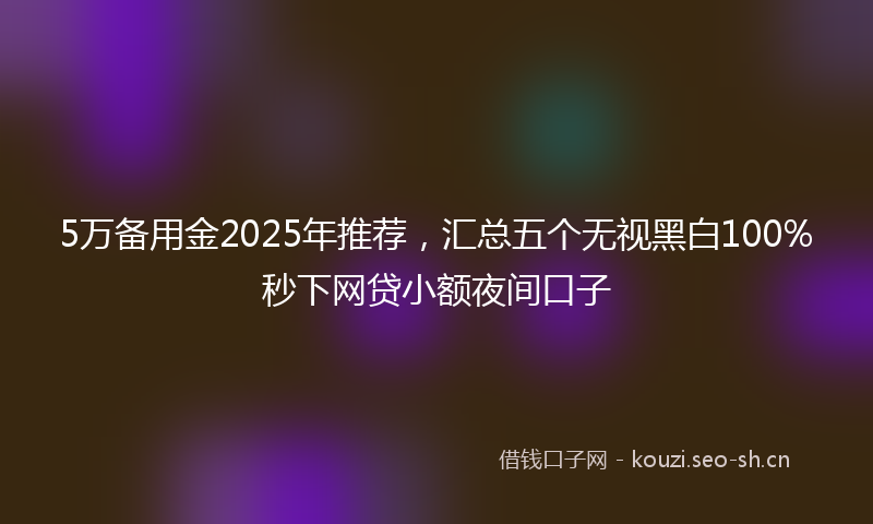 5万备用金2025年推荐，汇总五个无视黑白100%秒下网贷小额夜间口子