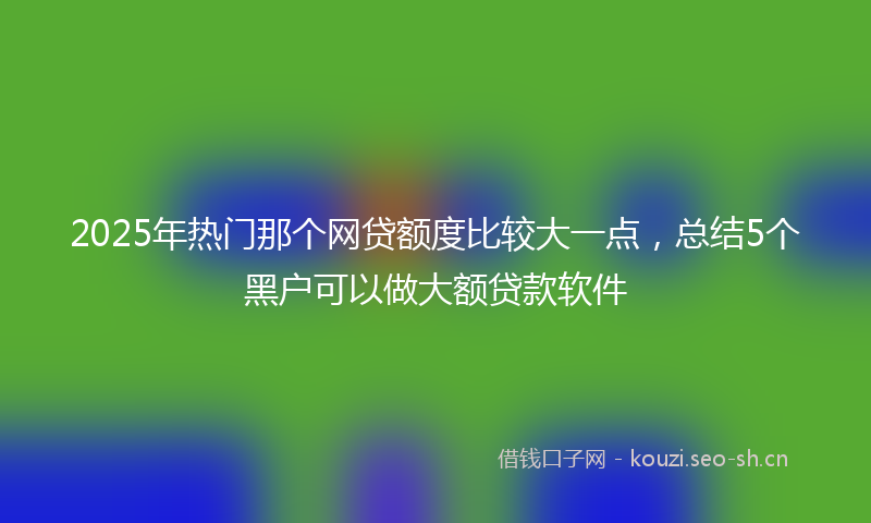 2025年热门那个网贷额度比较大一点，总结5个黑户可以做大额贷款软件