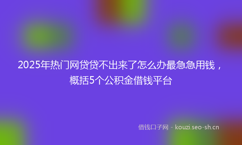 2025年热门网贷贷不出来了怎么办最急急用钱，概括5个公积金借钱平台
