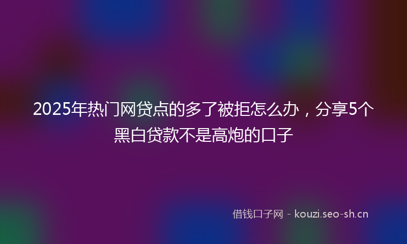 2025年热门网贷点的多了被拒怎么办，分享5个黑白贷款不是高炮的口子