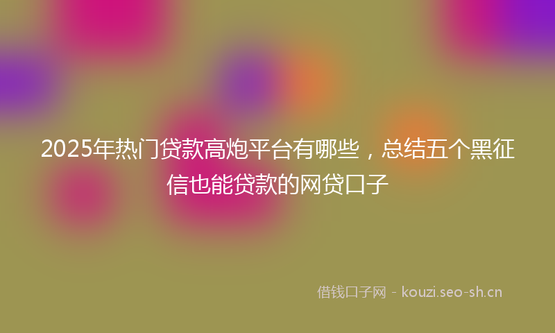 2025年热门贷款高炮平台有哪些，总结五个黑征信也能贷款的网贷口子