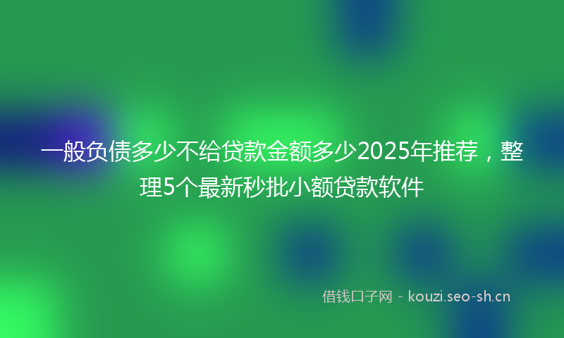 一般负债多少不给贷款金额多少2025年推荐，整理5个最新秒批小额贷款软件