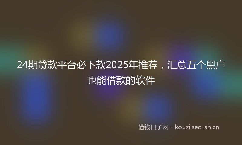 24期贷款平台必下款2025年推荐，汇总五个黑户也能借款的软件