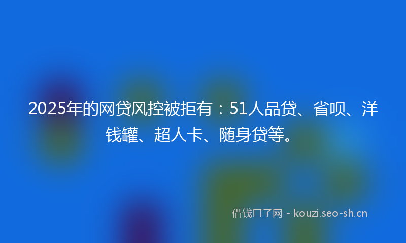 2025年的网贷风控被拒有：51人品贷、省呗、洋钱罐、超人卡、随身贷等。