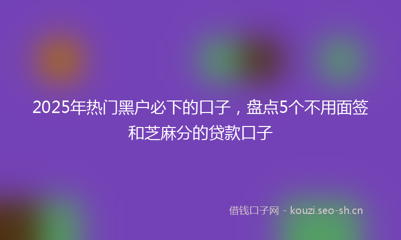 2025年热门黑户必下的口子，盘点5个不用面签和芝麻分的贷款口子