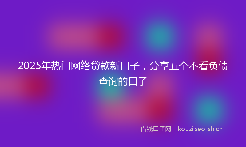 2025年热门网络贷款新口子，分享五个不看负债查询的口子