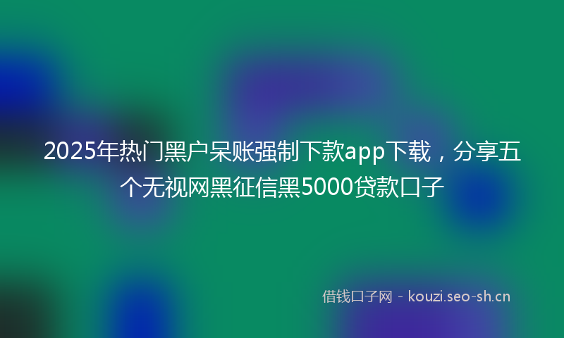 2025年热门黑户呆账强制下款app下载，分享五个无视网黑征信黑5000贷款口子