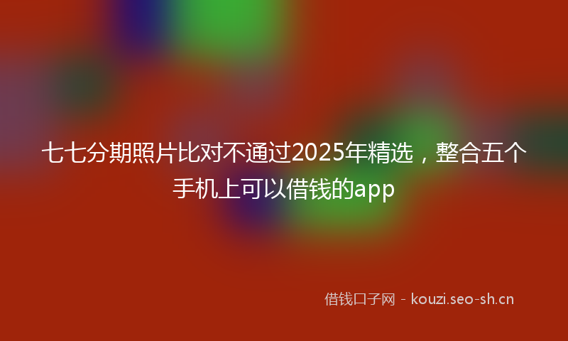 七七分期照片比对不通过2025年精选，整合五个手机上可以借钱的app