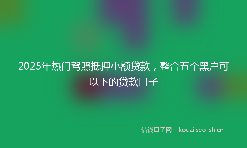 2025年热门驾照抵押小额贷款，整合五个黑户可以下的贷款口子