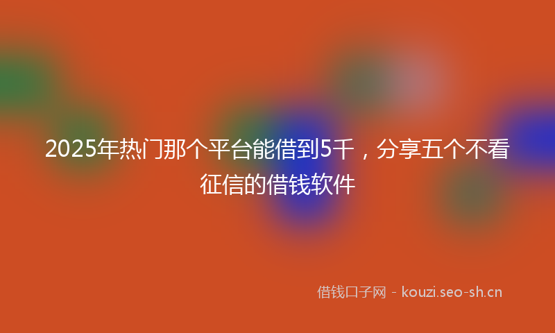 2025年热门那个平台能借到5千，分享五个不看征信的借钱软件