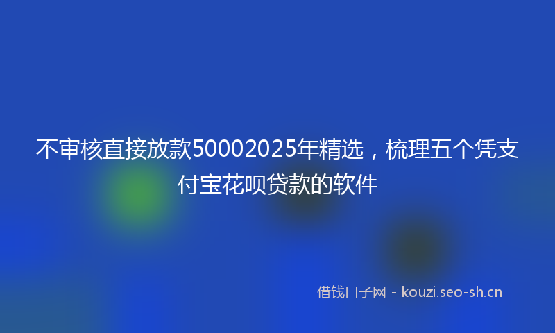 不审核直接放款50002025年精选,梳理五个凭支付宝花呗贷款的软件