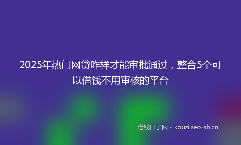 2025年热门网贷咋样才能审批通过，整合5个可以借钱不用审核的平台