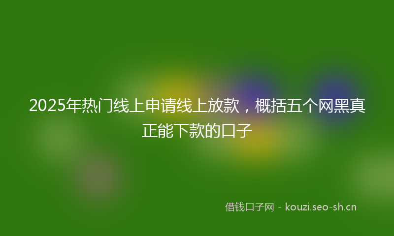 2025年热门线上申请线上放款，概括五个网黑真正能下款的口子