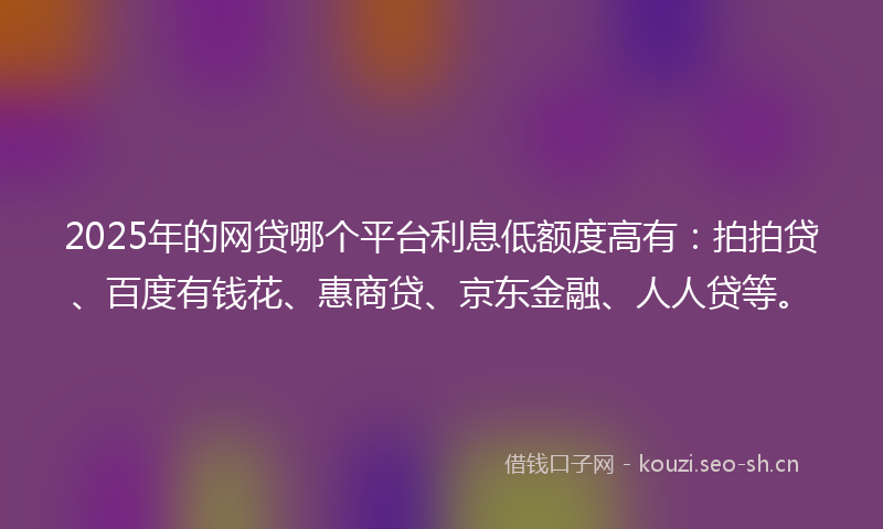 2025年的网贷哪个平台利息低额度高有：拍拍贷、百度有钱花、惠商贷、京东金融、人人贷等。