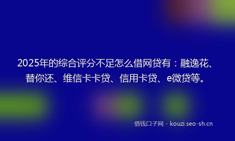 2025年的综合评分不足怎么借网贷有：融逸花、替你还、维信卡卡贷、信用卡贷、e微贷等。