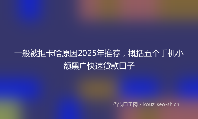 一般被拒卡啥原因2025年推荐，概括五个手机小额黑户快速贷款口子