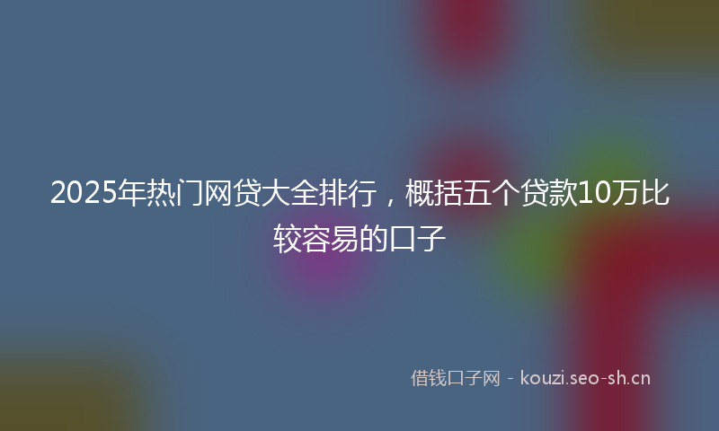 2025年热门网贷大全排行，概括五个贷款10万比较容易的口子