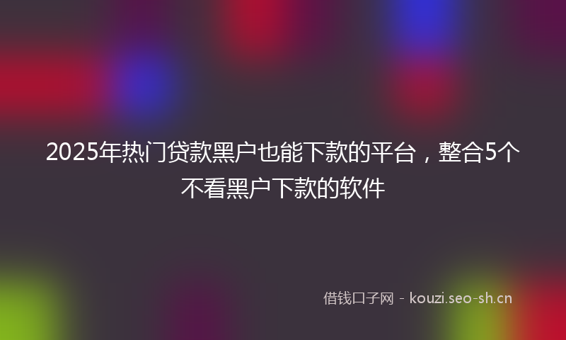 2025年热门贷款黑户也能下款的平台，整合5个不看黑户下款的软件