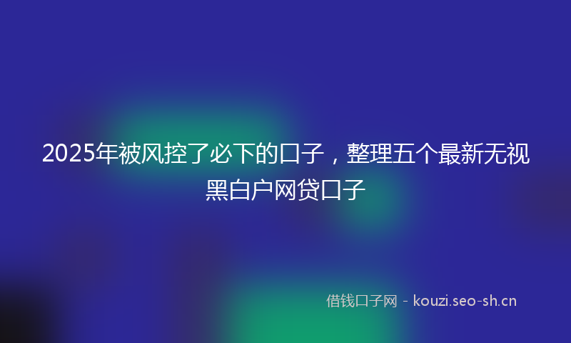 2025年被风控了必下的口子,整理五个最新无视黑白户网贷口子