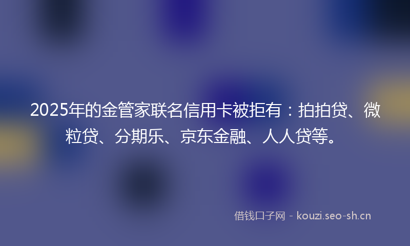 2025年的金管家联名信用卡被拒有：拍拍贷、微粒贷、分期乐、京东金融、人人贷等。