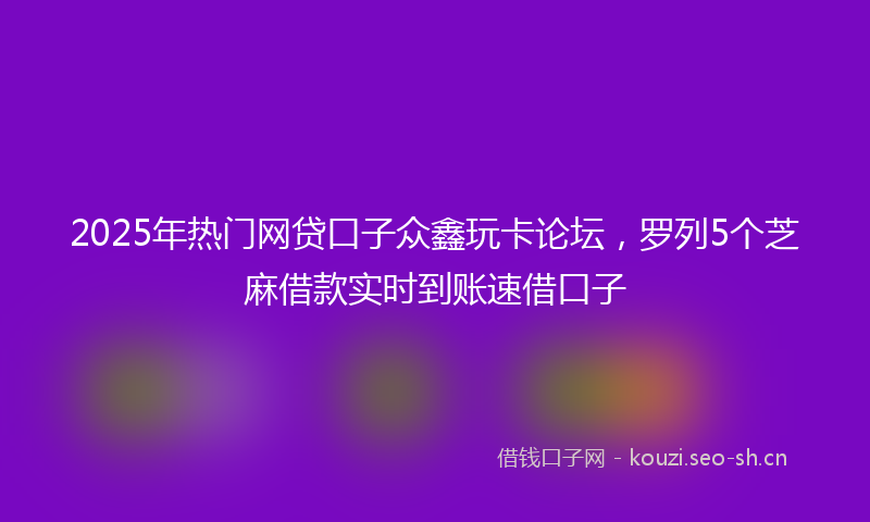2025年热门网贷口子众鑫玩卡论坛，罗列5个芝麻借款实时到账速借口子