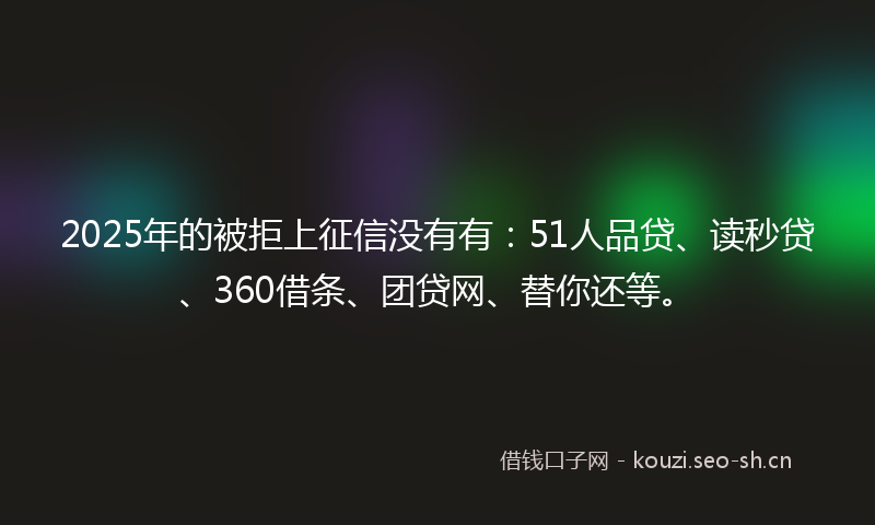 2025年的被拒上征信没有有：51人品贷、读秒贷、360借条、团贷网、替你还等。