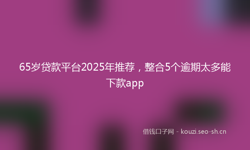 65岁贷款平台2025年推荐，整合5个逾期太多能下款app