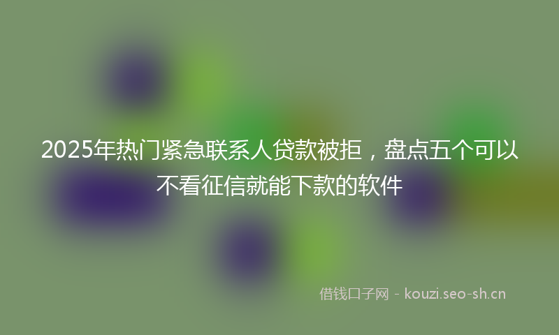 2025年热门紧急联系人贷款被拒，盘点五个可以不看征信就能下款的软件