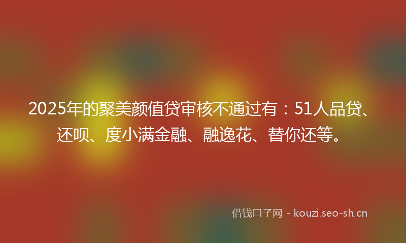 2025年的聚美颜值贷审核不通过有：51人品贷、还呗、度小满金融、融逸花、替你还等。