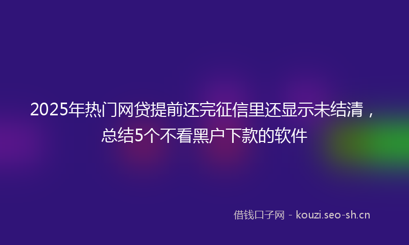 2025年热门网贷提前还完征信里还显示未结清，总结5个不看黑户下款的软件