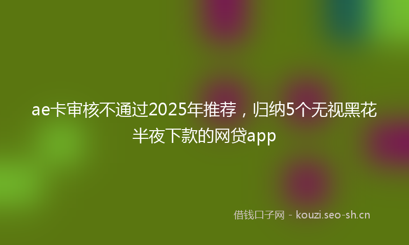 ae卡审核不通过2025年推荐，归纳5个无视黑花半夜下款的网贷app