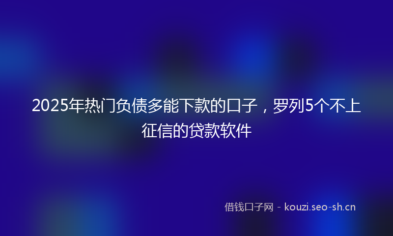 2025年热门负债多能下款的口子，罗列5个不上征信的贷款软件