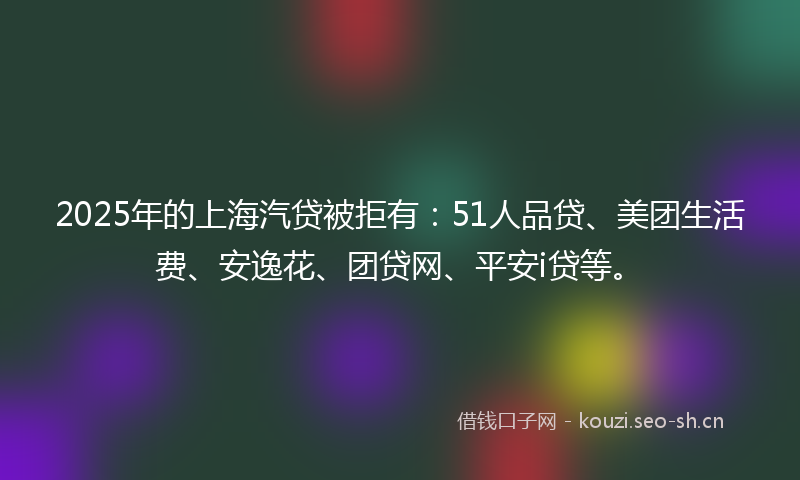 2025年的上海汽贷被拒有:51人品贷、美团生活费、安逸花、团贷网、平安i贷等。