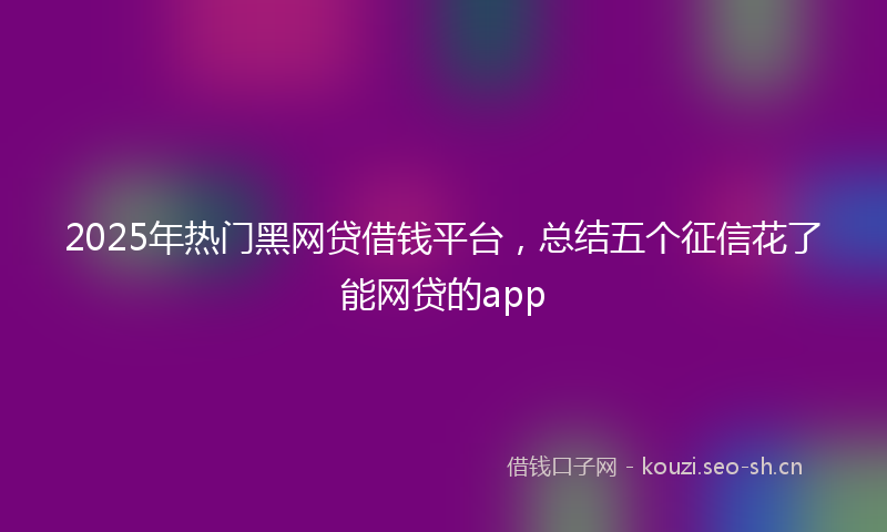 2025年热门黑网贷借钱平台，总结五个征信花了能网贷的app
