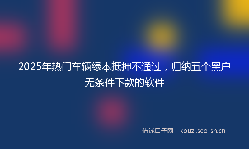 2025年热门车辆绿本抵押不通过，归纳五个黑户无条件下款的软件