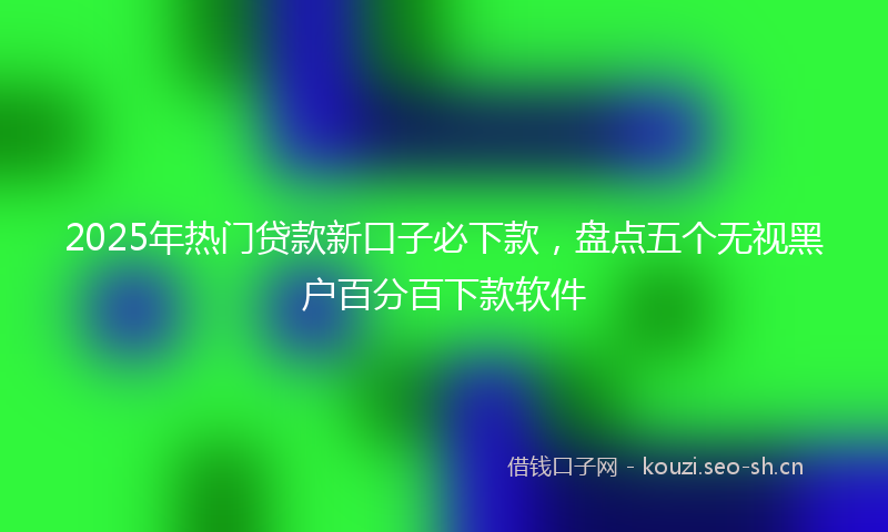 2025年热门贷款新口子必下款，盘点五个无视黑户百分百下款软件
